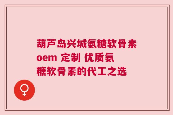 葫芦岛兴城氨糖软骨素oem 定制 优质氨糖软骨素的代工之选