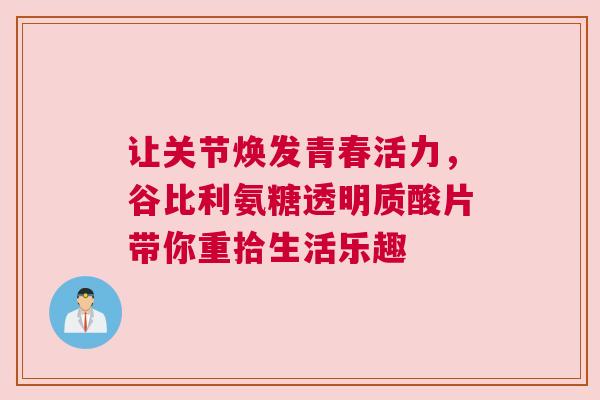 让关节焕发青春活力，谷比利氨糖透明质酸片带你重拾生活乐趣