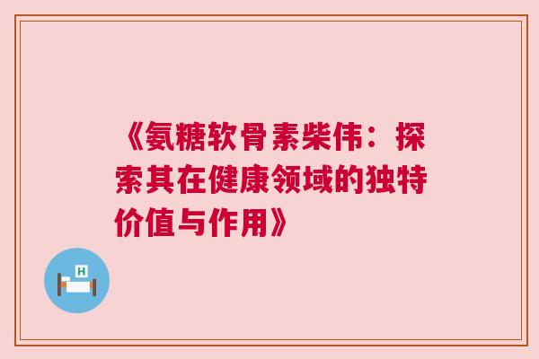 《氨糖软骨素柴伟：探索其在健康领域的独特价值与作用》