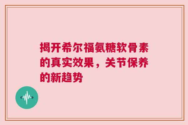 揭开希尔福氨糖软骨素的真实效果，关节保养的新趋势