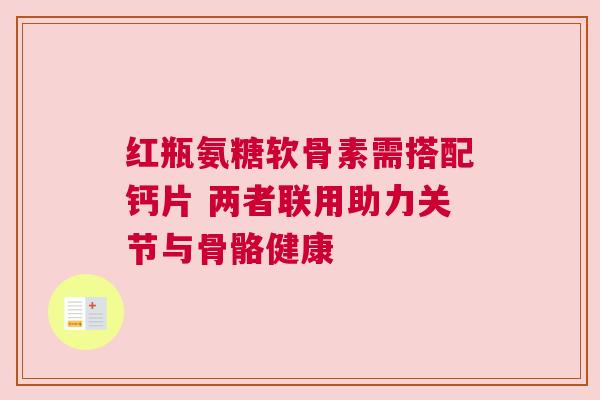 红瓶氨糖软骨素需搭配钙片 两者联用助力关节与骨骼健康