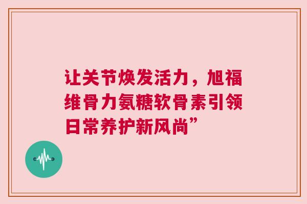 让关节焕发活力，旭福维骨力氨糖软骨素引领日常养护新风尚”