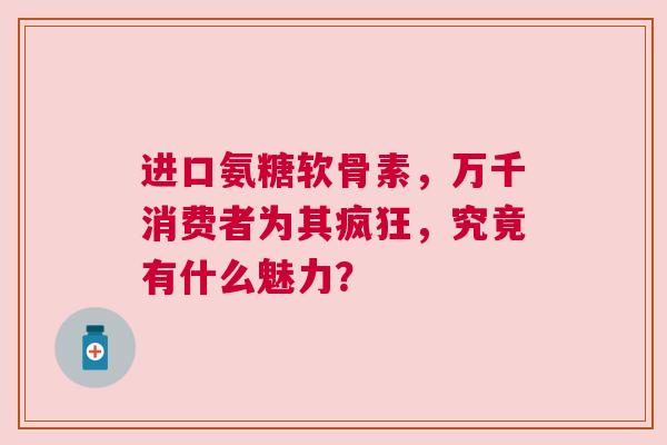 进口氨糖软骨素，万千消费者为其疯狂，究竟有什么魅力？