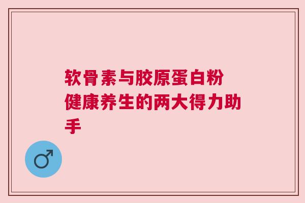 软骨素与胶原蛋白粉 健康养生的两大得力助手