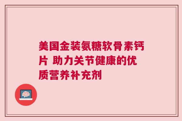 美国金装氨糖软骨素钙片 助力关节健康的优质营养补充剂