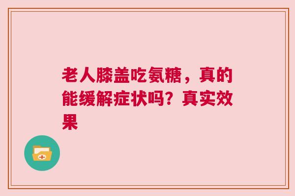 老人膝盖吃氨糖，真的能缓解症状吗？真实效果