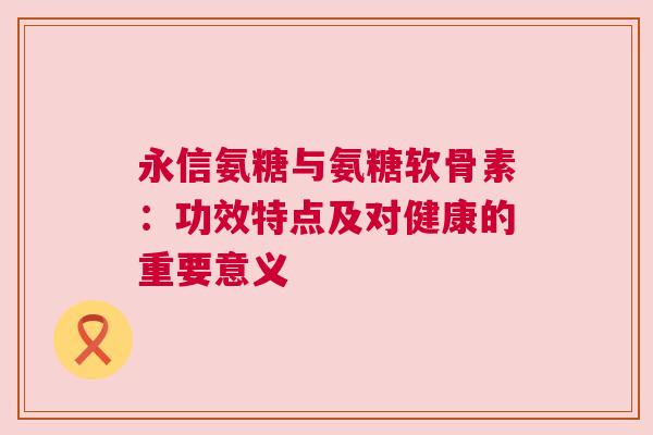 永信氨糖与氨糖软骨素：功效特点及对健康的重要意义