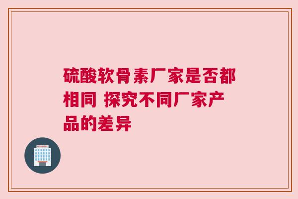 硫酸软骨素厂家是否都相同 探究不同厂家产品的差异