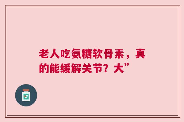老人吃氨糖软骨素，真的能缓解关节？大”
