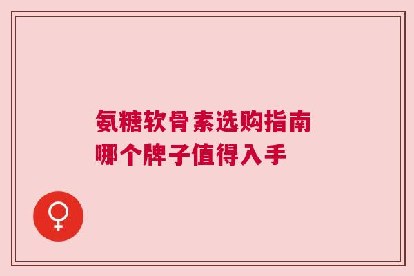氨糖软骨素选购指南 哪个牌子值得入手
