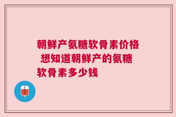 朝鲜产氨糖软骨素价格 想知道朝鲜产的氨糖软骨素多少钱