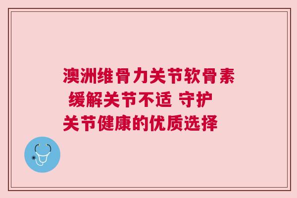 澳洲维骨力关节软骨素 缓解关节不适 守护关节健康的优质选择