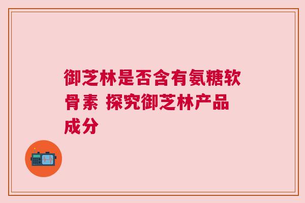 御芝林是否含有氨糖软骨素 探究御芝林产品成分