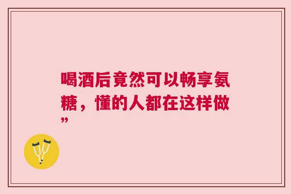 喝酒后竟然可以畅享氨糖，懂的人都在这样做”