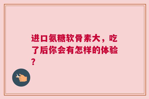 进口氨糖软骨素大，吃了后你会有怎样的体验？