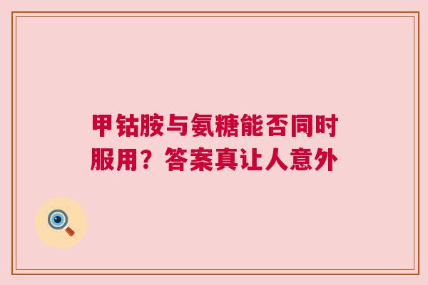 甲钴胺与氨糖能否同时服用？答案真让人意外