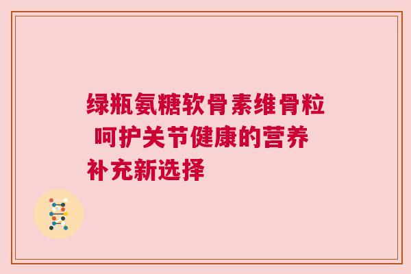 绿瓶氨糖软骨素维骨粒 呵护关节健康的营养补充新选择
