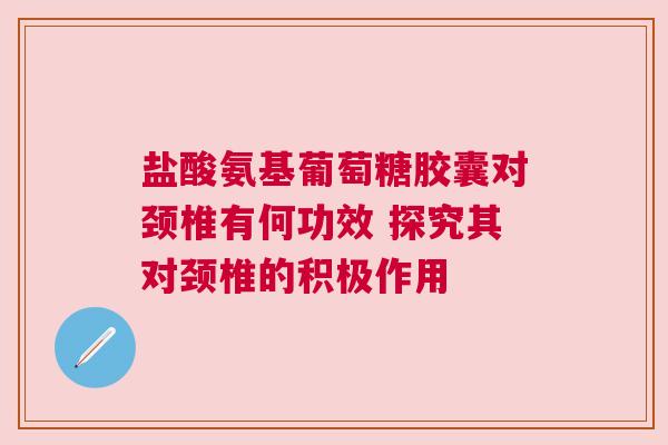 盐酸氨基葡萄糖胶囊对颈椎有何功效 探究其对颈椎的积极作用