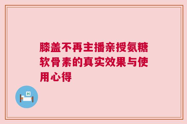 膝盖不再主播亲授氨糖软骨素的真实效果与使用心得