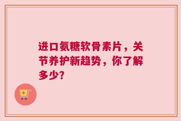进口氨糖软骨素片，关节养护新趋势，你了解多少？