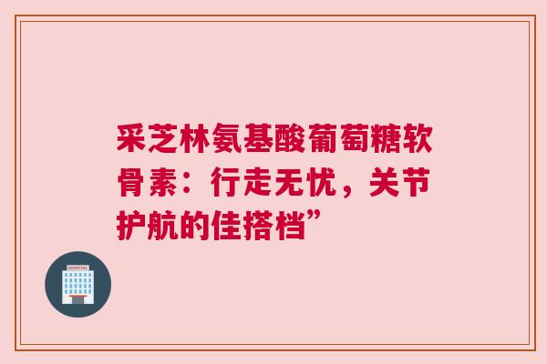 采芝林氨基酸葡萄糖软骨素：行走无忧，关节护航的佳搭档”