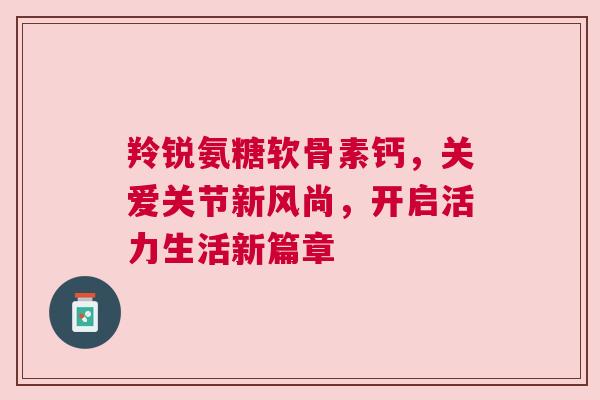 羚锐氨糖软骨素钙，关爱关节新风尚，开启活力生活新篇章