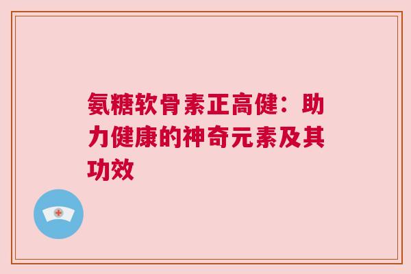 氨糖软骨素正高健：助力健康的神奇元素及其功效