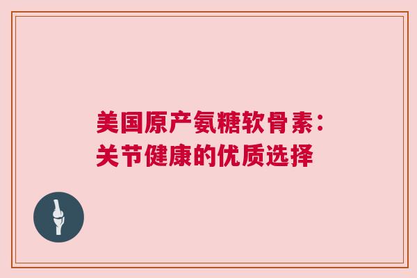 美国原产氨糖软骨素：关节健康的优质选择