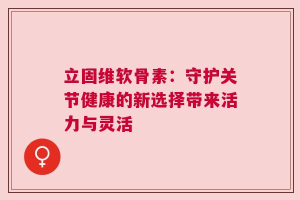 立固维软骨素：守护关节健康的新选择带来活力与灵活