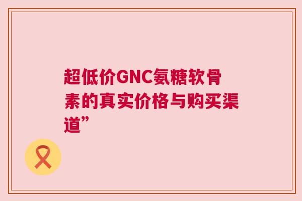 超低价GNC氨糖软骨素的真实价格与购买渠道”