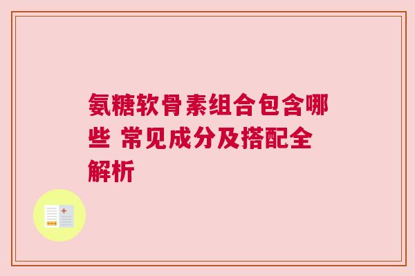 氨糖软骨素组合包含哪些 常见成分及搭配全解析