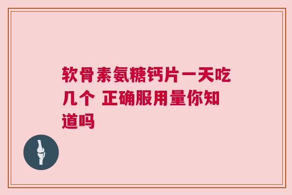 软骨素氨糖钙片一天吃几个 正确服用量你知道吗