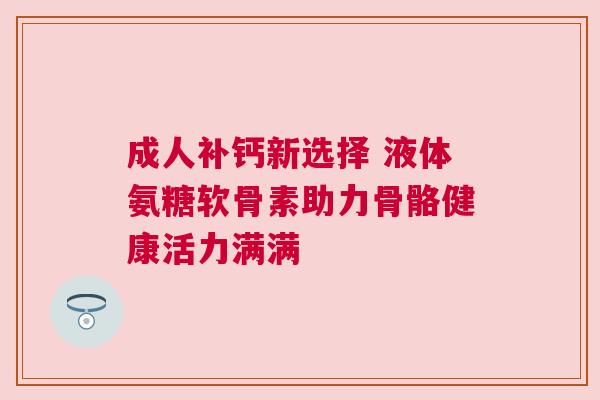 成人补钙新选择 液体氨糖软骨素助力骨骼健康活力满满