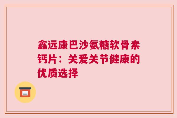 鑫远康巴沙氨糖软骨素钙片：关爱关节健康的优质选择