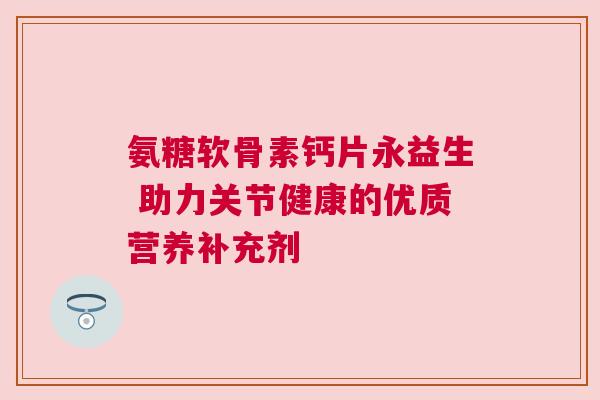 氨糖软骨素钙片永益生 助力关节健康的优质营养补充剂