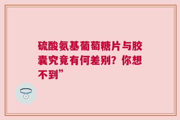 硫酸氨基葡萄糖片与胶囊究竟有何差别？你想不到”