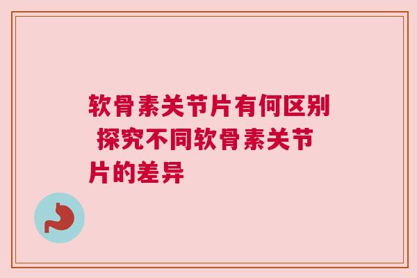 软骨素关节片有何区别 探究不同软骨素关节片的差异