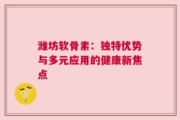 潍坊软骨素：独特优势与多元应用的健康新焦点