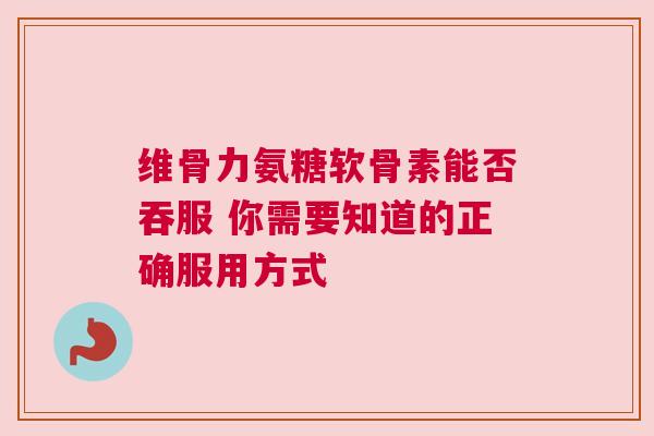 维骨力氨糖软骨素能否吞服 你需要知道的正确服用方式