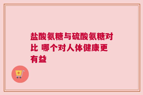 盐酸氨糖与硫酸氨糖对比 哪个对人体健康更有益