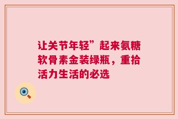 让关节年轻”起来氨糖软骨素金装绿瓶，重拾活力生活的必选