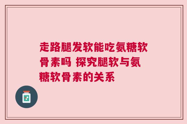 走路腿发软能吃氨糖软骨素吗 探究腿软与氨糖软骨素的关系