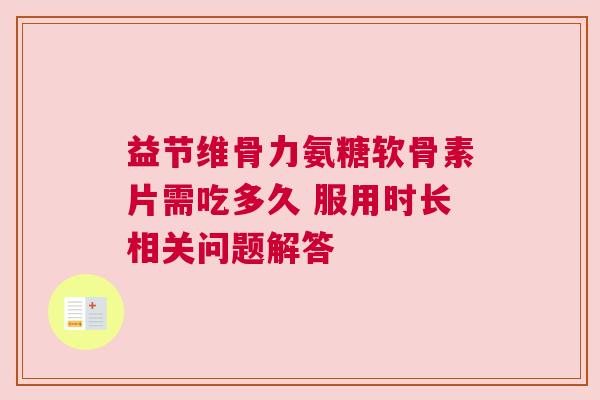 益节维骨力氨糖软骨素片需吃多久 服用时长相关问题解答