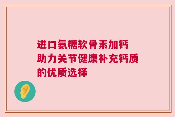 进口氨糖软骨素加钙 助力关节健康补充钙质的优质选择