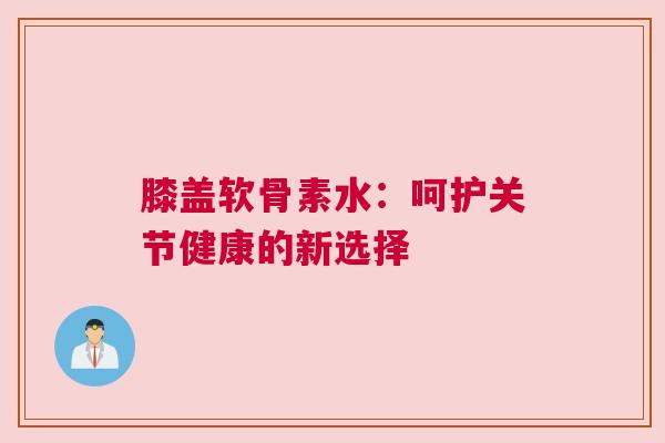 膝盖软骨素水：呵护关节健康的新选择