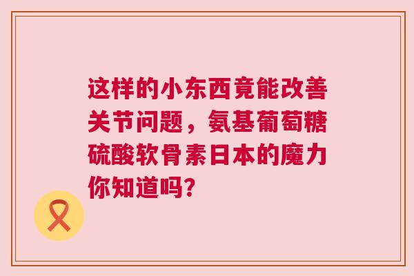 这样的小东西竟能改善关节问题，氨基葡萄糖硫酸软骨素日本的魔力你知道吗？