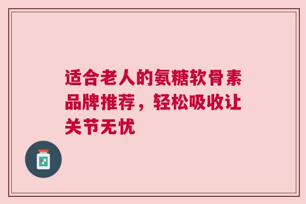 适合老人的氨糖软骨素品牌推荐，轻松吸收让关节无忧