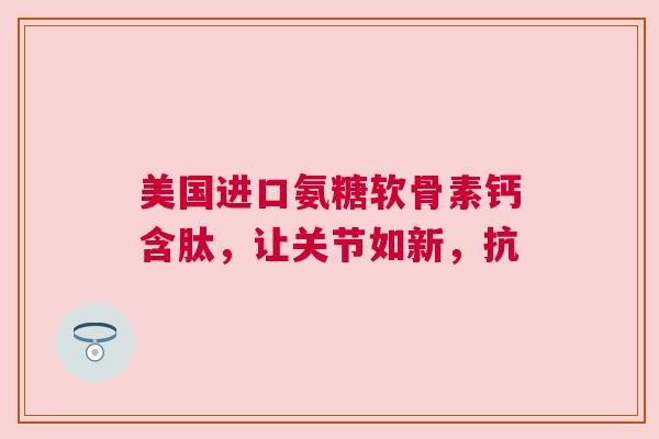 美国进口氨糖软骨素钙含肽，让关节如新，抗