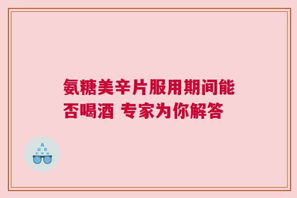 氨糖美辛片服用期间能否喝酒 专家为你解答
