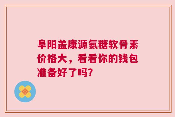 阜阳盖康源氨糖软骨素价格大，看看你的钱包准备好了吗？